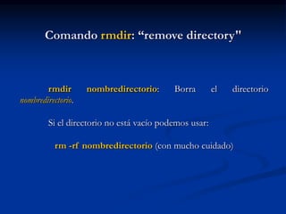 Comando rmdir: “remove directory"
rmdir nombredirectorio: Borra el directorio
nombredirectorio.
Si el directorio no está vacío podemos usar:
rm -rf nombredirectorio (con mucho cuidado)
 