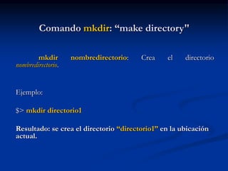 Comando mkdir: “make directory"
mkdir nombredirectorio: Crea el directorio
nombredirectorio.
Ejemplo:
$> mkdir directorio1
Resultado: se crea el directorio “directorio1” en la ubicación
actual.
 