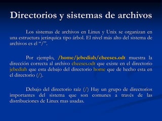 Directorios y sistemas de archivos
Los sistemas de archivos en Linux y Unix se organizan en
una estructura jerárquica tipo árbol. El nivel más alto del sistema de
archivos es el “/”.
Por ejemplo, /home/jebediah/cheeses.odt muestra la
dirección correcta al archivo cheeses.odt que existe en el directorio
jebediah que esta debajo del directorio home que de hecho esta en
el directorio (/).
Debajo del directorio raíz (/) Hay un grupo de directorios
importantes del sistema que son comunes a través de las
distribuciones de Linux mas usadas.
 
