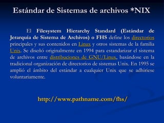 Estándar de Sistemas de archivos *NIX
El Filesystem Hierarchy Standard (Estándar de
Jerarquía de Sistema de Archivos) o FHS define los directorios
principales y sus contenidos en Linux y otros sistemas de la familia
Unix. Se diseñó originalmente en 1994 para estandarizar el sistema
de archivos entre distribuciones de GNU/Linux, basándose en la
tradicional organización de directorios de sistemas Unix. En 1995 se
amplió el ámbito del estándar a cualquier Unix que se adhiriese
voluntariamente.
http://www.pathname.com/fhs/
 