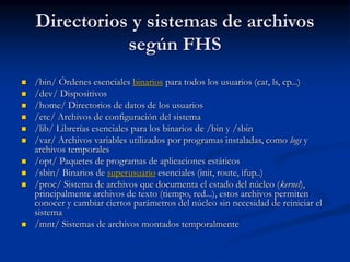 Directorios y sistemas de archivos
según FHS
 /bin/ Órdenes esenciales binarios para todos los usuarios (cat, ls, cp...)
 /dev/ Dispositivos
 /home/ Directorios de datos de los usuarios
 /etc/ Archivos de configuración del sistema
 /lib/ Librerías esenciales para los binarios de /bin y /sbin
 /var/ Archivos variables utilizados por programas instaladas, como logs y
archivos temporales
 /opt/ Paquetes de programas de aplicaciones estáticos
 /sbin/ Binarios de superusuario esenciales (init, route, ifup..)
 /proc/ Sistema de archivos que documenta el estado del núcleo (kernel),
principalmente archivos de texto (tiempo, red...), estos archivos permiten
conocer y cambiar ciertos parámetros del núcleo sin necesidad de reiniciar el
sistema
 /mnt/ Sistemas de archivos montados temporalmente
 