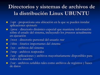  /opt - proporciona una ubicación en la que se pueden instalar
aplicaciones opcionales
 /proc - directorio dinámico especial que mantiene información
sobre el estado del sistema, incluyendo los procesos actualmente
en ejecución
 /root - directorio personal del usuario root
 /sbin - binarios importantes del sistema
 /sys - archivos del sistema
 /tmp - archivos temporales
 /usr - aplicaciones y archivos mayoritariamente disponibles para
todos los usuarios
 /var - archivos variables tales como archivos de registros y bases
de datos
Directorios y sistemas de archivos de
la distribución Linux UBUNTU
 