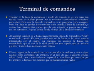 Terminal de comandos
 Trabajar en la línea de comandos o modo de consola no es una tarea tan
tediosa como se pudiera pensar. No se necesitan conocimientos especiales
para saber cómo usar la línea de comandos: es un programa como cualquier
otro. En Linux se pueden hacer muchas cosas usando la línea de comandos, y
aunque hay herramientas graficas para la gran mayoría de programas, a veces
no son suficientes. Aquí es donde puede resultar útil la línea de comandos.
 Al terminal también se le llama frecuentemente «línea de comandos», “shell”
o modo de consola. En días pasados, esta era la forma en la que el usuario
interactuaba con el equipo; sin embargo, los usuarios de Linux han
comprobado que el uso de la shell puede ser más rápido que un método
gráfico, y todavía hoy mantiene cierto mérito.
 El uso original de la terminal era como explorador de archivos y aún se sigue
usando como explorador de archivos, en el caso de que el entorno gráfico
fallara. Puede usar la terminal como explorador de archivos para navegar por
los archivos y deshacer los cambios que se pudieron haber hecho.
 