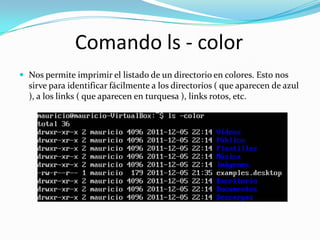 Comando ls - color
 Nos permite imprimir el listado de un directorio en colores. Esto nos
  sirve para identificar fácilmente a los directorios ( que aparecen de azul
  ), a los links ( que aparecen en turquesa ), links rotos, etc.
 