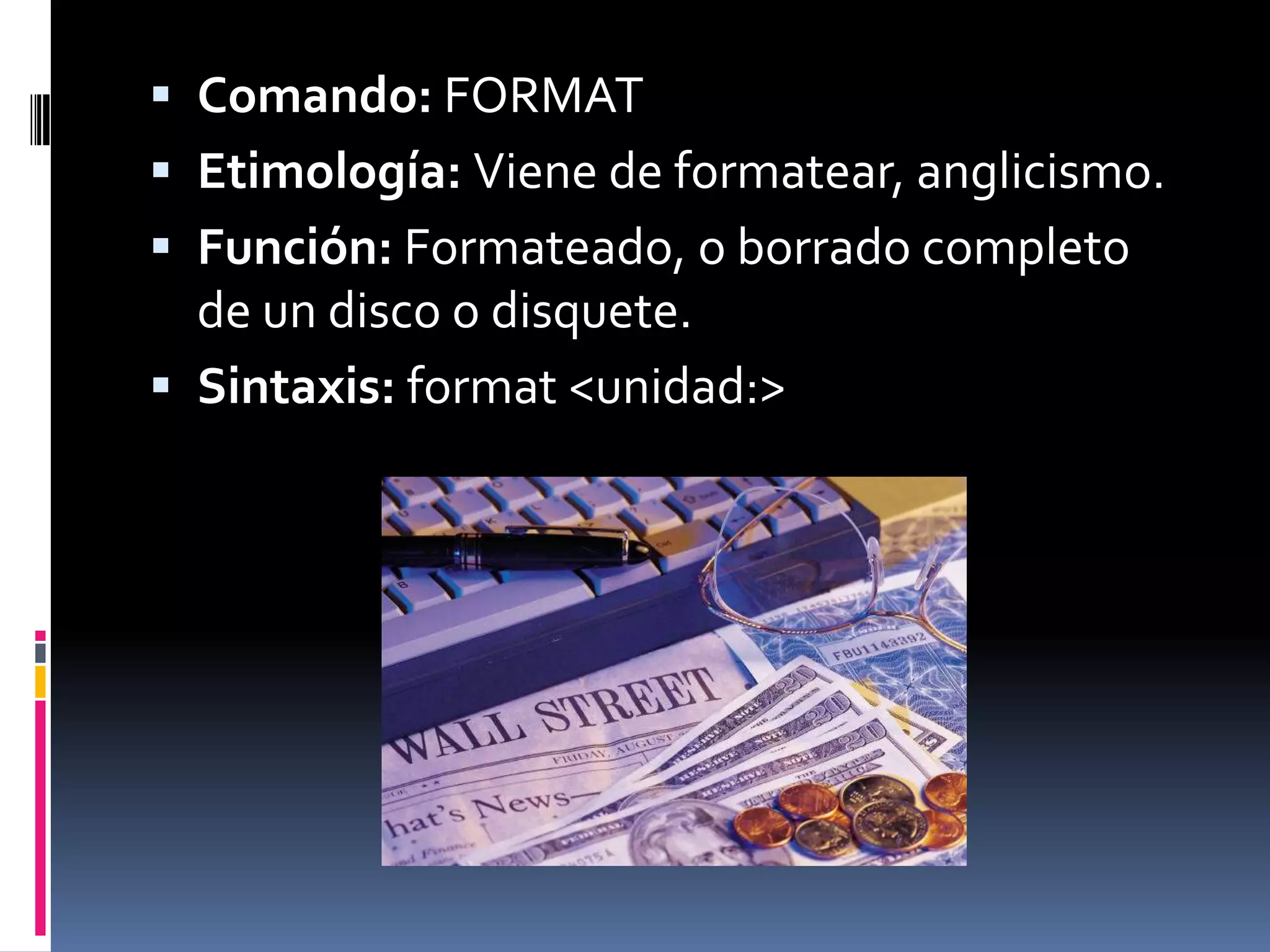 Comando: FORMAT
 Etimología: Viene de formatear, anglicismo.
 Función: Formateado, o borrado completo
  de un disco o disquete.
 Sintaxis: format <unidad:>
 