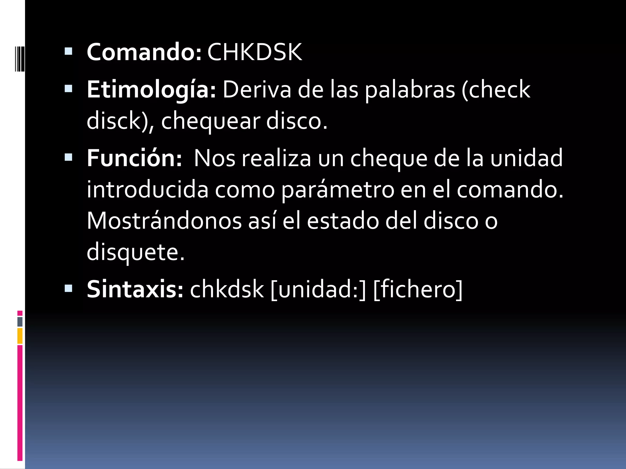  Comando: CHKDSK
 Etimología: Deriva de las palabras (check
  disck), chequear disco.
 Función: Nos realiza un cheque de la unidad
  introducida como parámetro en el comando.
  Mostrándonos así el estado del disco o
  disquete.
 Sintaxis: chkdsk [unidad:] [fichero]
 