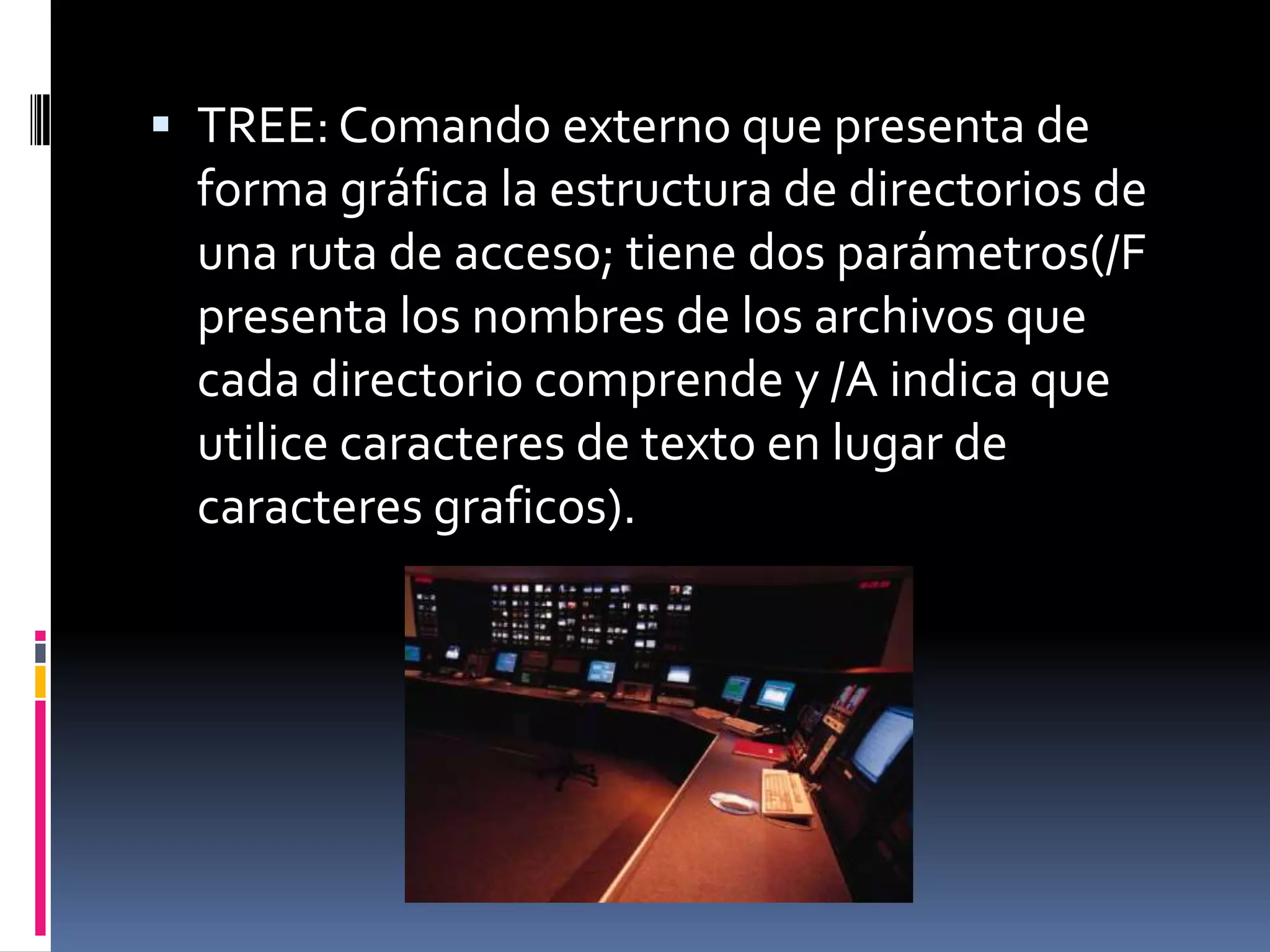  TREE: Comando externo que presenta de
 forma gráfica la estructura de directorios de
 una ruta de acceso; tiene dos parámetros(/F
 presenta los nombres de los archivos que
 cada directorio comprende y /A indica que
 utilice caracteres de texto en lugar de
 caracteres graficos).
 