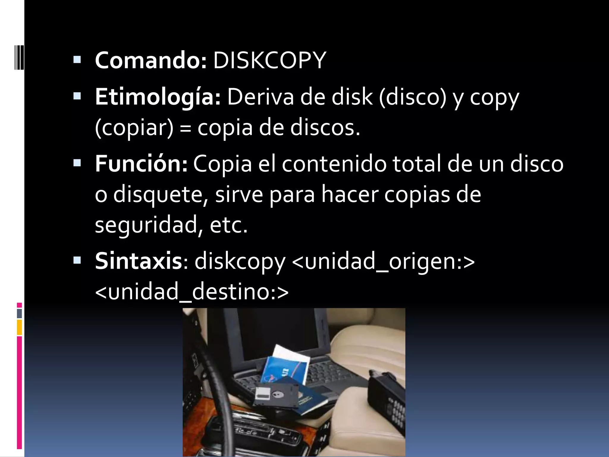  Comando: DISKCOPY
 Etimología: Deriva de disk (disco) y copy
  (copiar) = copia de discos.
 Función: Copia el contenido total de un disco
  o disquete, sirve para hacer copias de
  seguridad, etc.
 Sintaxis: diskcopy <unidad_origen:>
  <unidad_destino:>
 