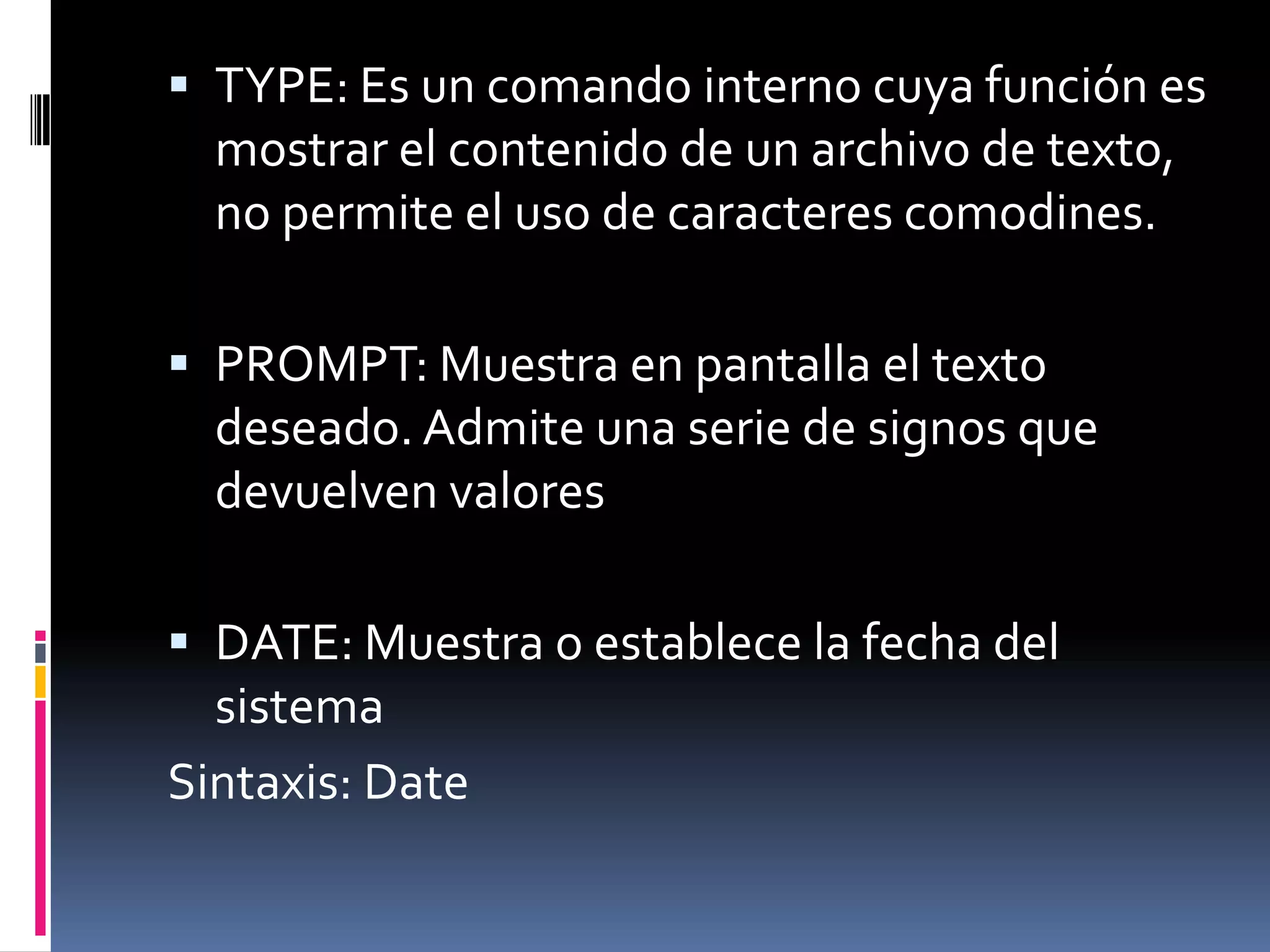  TYPE: Es un comando interno cuya función es
  mostrar el contenido de un archivo de texto,
  no permite el uso de caracteres comodines.

 PROMPT: Muestra en pantalla el texto
  deseado. Admite una serie de signos que
  devuelven valores

 DATE: Muestra o establece la fecha del
  sistema
Sintaxis: Date
 