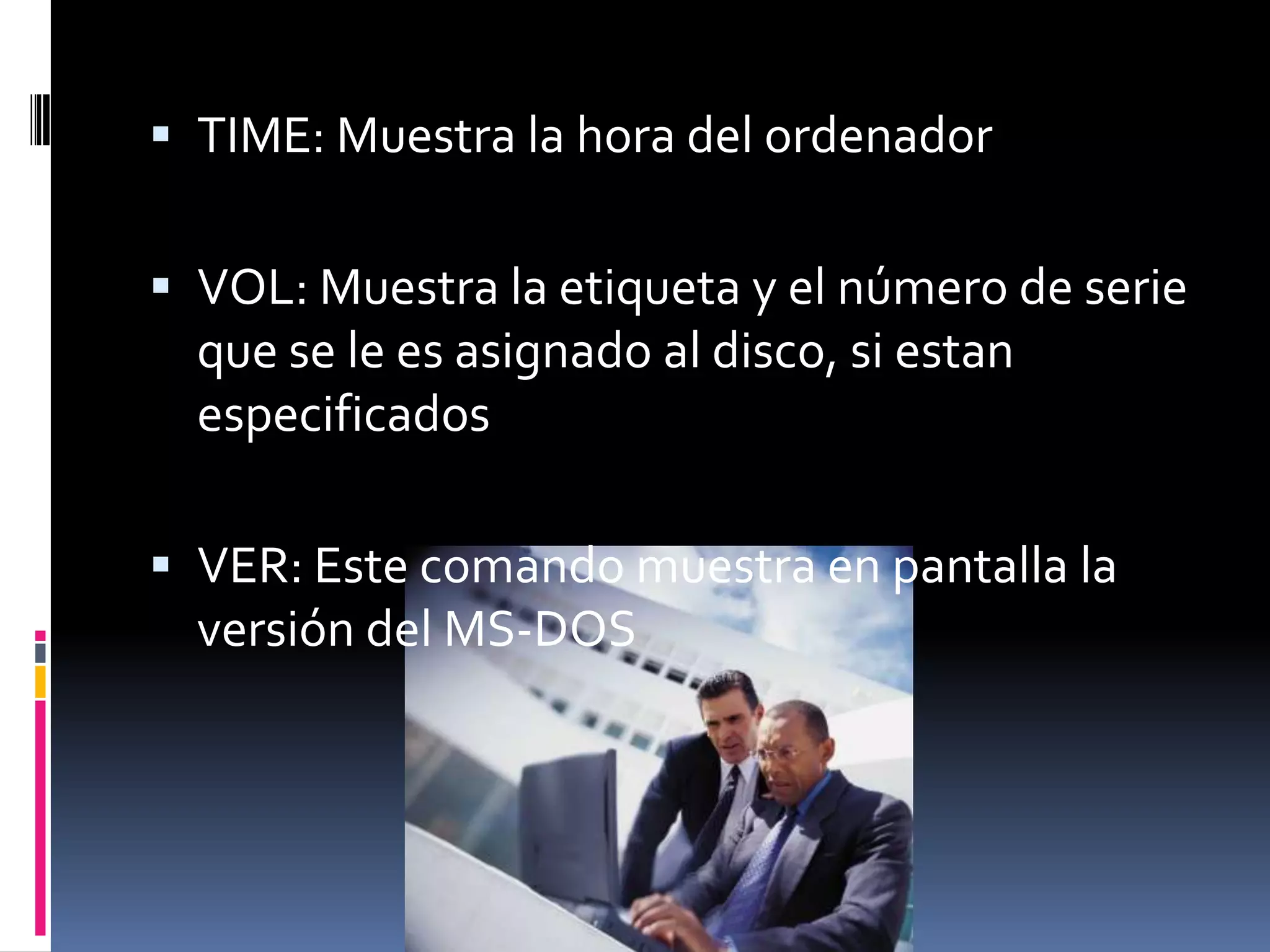  TIME: Muestra la hora del ordenador


 VOL: Muestra la etiqueta y el número de serie
  que se le es asignado al disco, si estan
  especificados

 VER: Este comando muestra en pantalla la
  versión del MS-DOS
 
