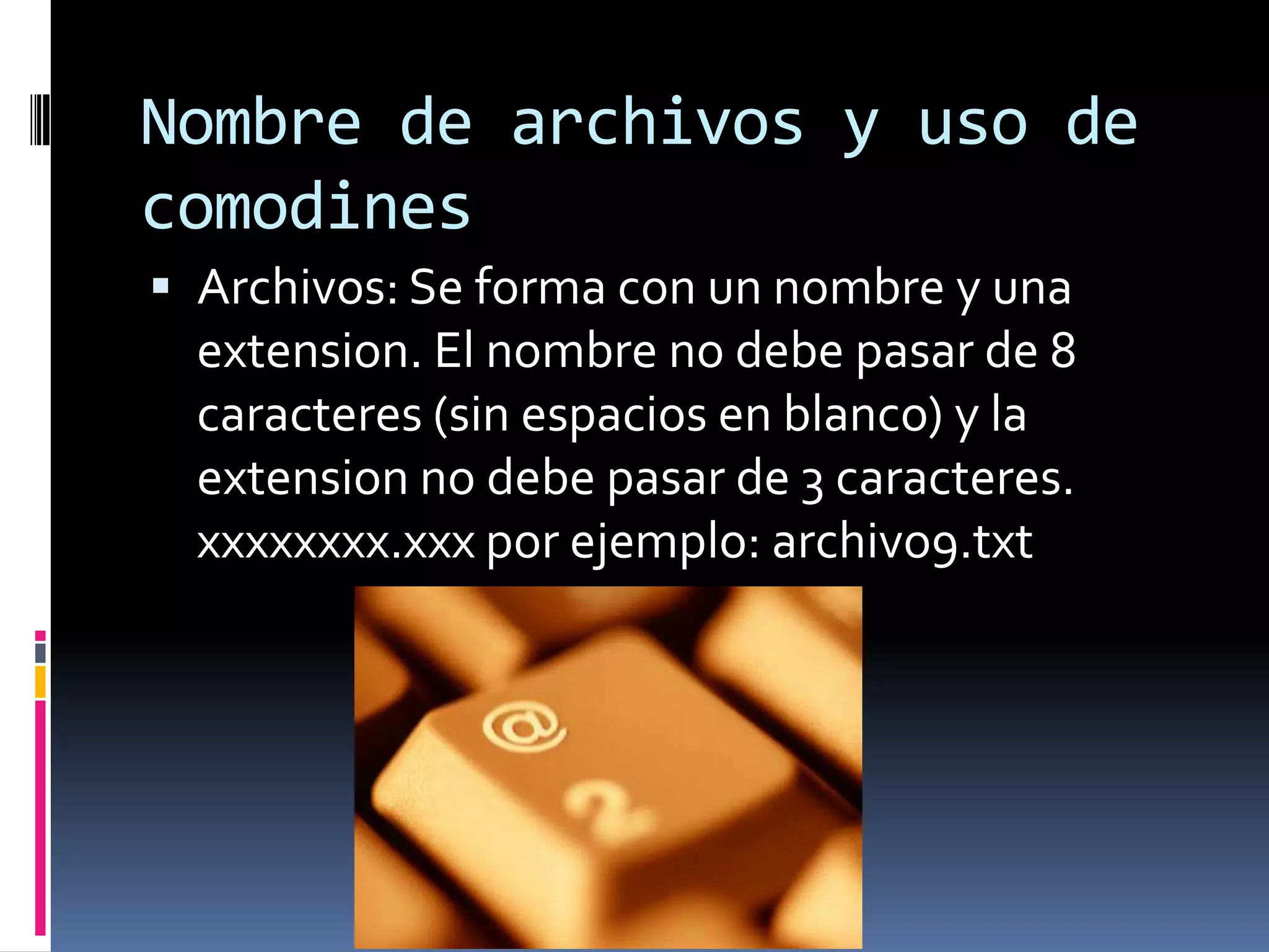 Nombre de archivos y uso de
comodines
 Archivos: Se forma con un nombre y una
  extension. El nombre no debe pasar de 8
  caracteres (sin espacios en blanco) y la
  extension no debe pasar de 3 caracteres.
  xxxxxxxx.xxx por ejemplo: archivo9.txt
 