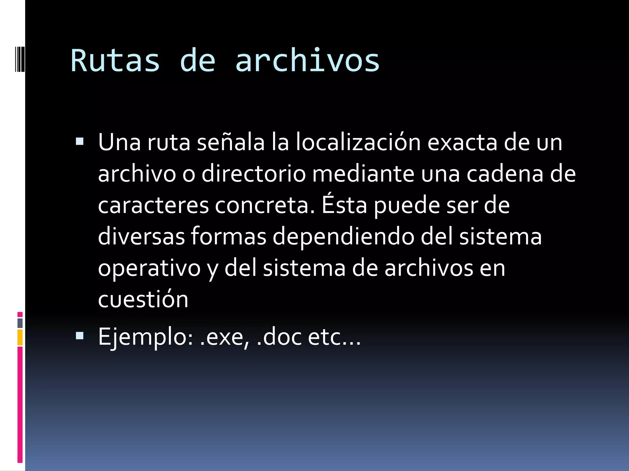 Rutas de archivos

 Una ruta señala la localización exacta de un
  archivo o directorio mediante una cadena de
  caracteres concreta. Ésta puede ser de
  diversas formas dependiendo del sistema
  operativo y del sistema de archivos en
  cuestión
 Ejemplo: .exe, .doc etc…
 