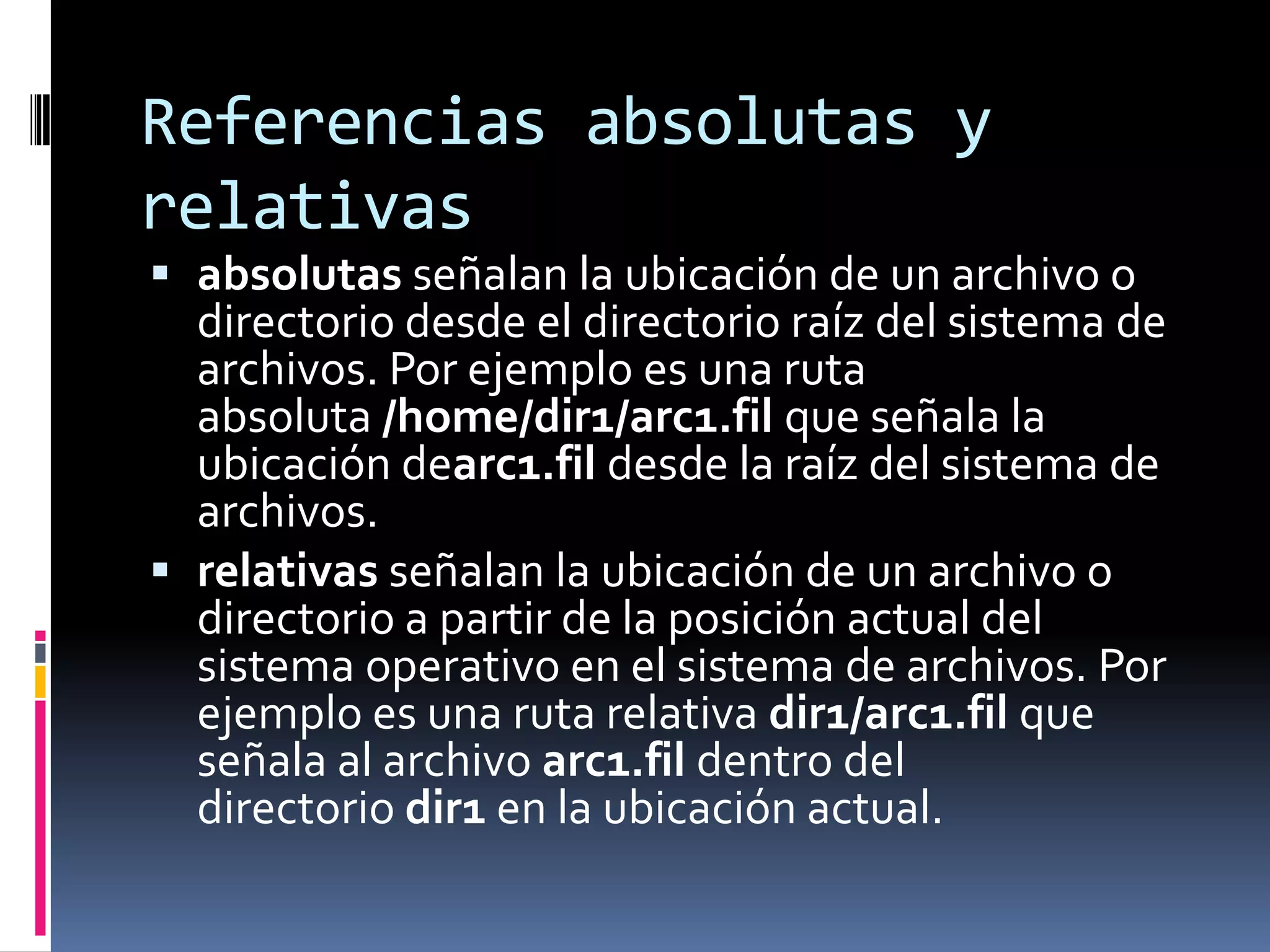 Referencias absolutas y
relativas
 absolutas señalan la ubicación de un archivo o
  directorio desde el directorio raíz del sistema de
  archivos. Por ejemplo es una ruta
  absoluta /home/dir1/arc1.fil que señala la
  ubicación dearc1.fil desde la raíz del sistema de
  archivos.
 relativas señalan la ubicación de un archivo o
  directorio a partir de la posición actual del
  sistema operativo en el sistema de archivos. Por
  ejemplo es una ruta relativa dir1/arc1.fil que
  señala al archivo arc1.fil dentro del
  directorio dir1 en la ubicación actual.
 