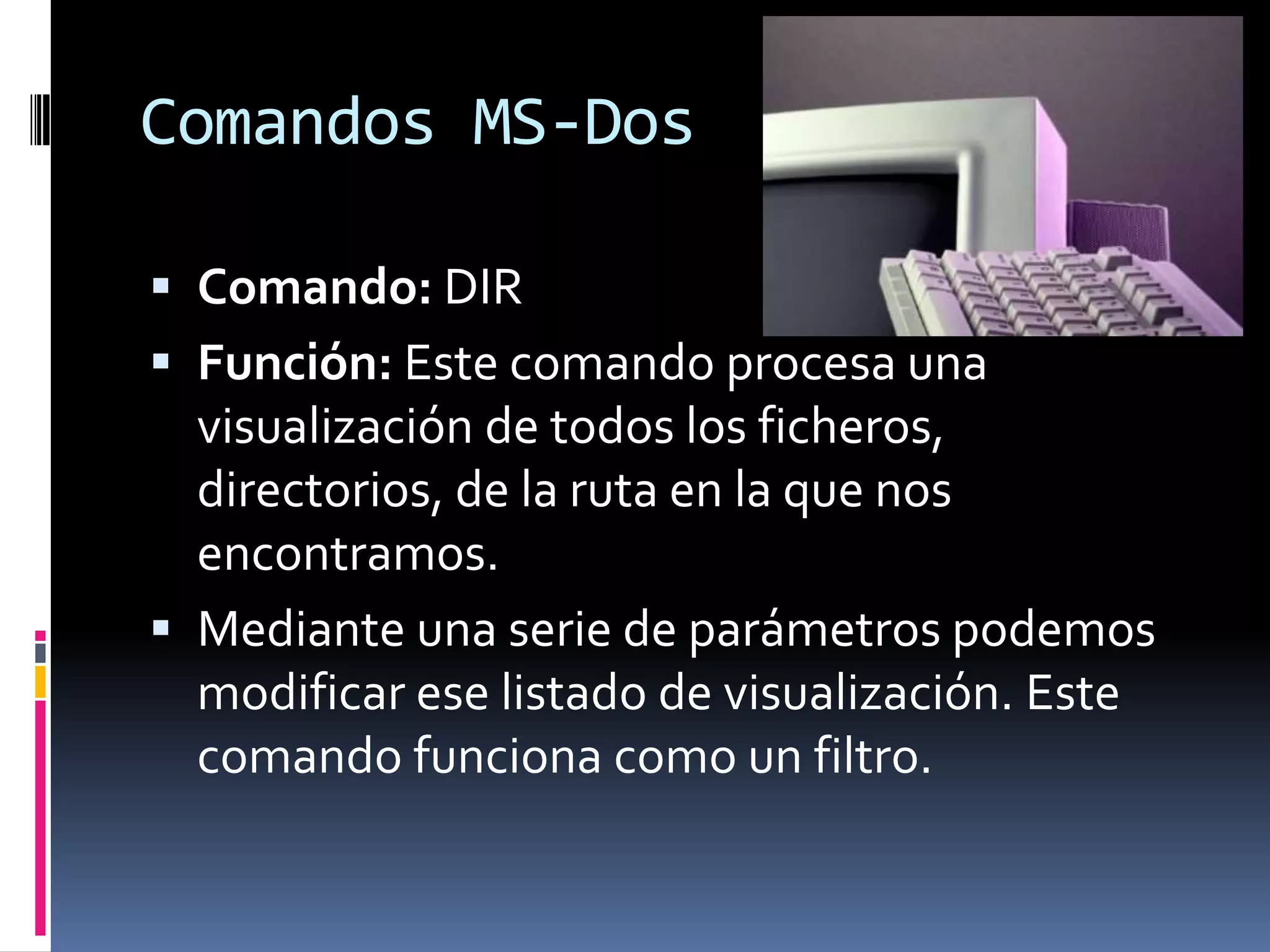 Comandos MS-Dos

 Comando: DIR
 Función: Este comando procesa una
  visualización de todos los ficheros,
  directorios, de la ruta en la que nos
  encontramos.
 Mediante una serie de parámetros podemos
  modificar ese listado de visualización. Este
  comando funciona como un filtro.
 