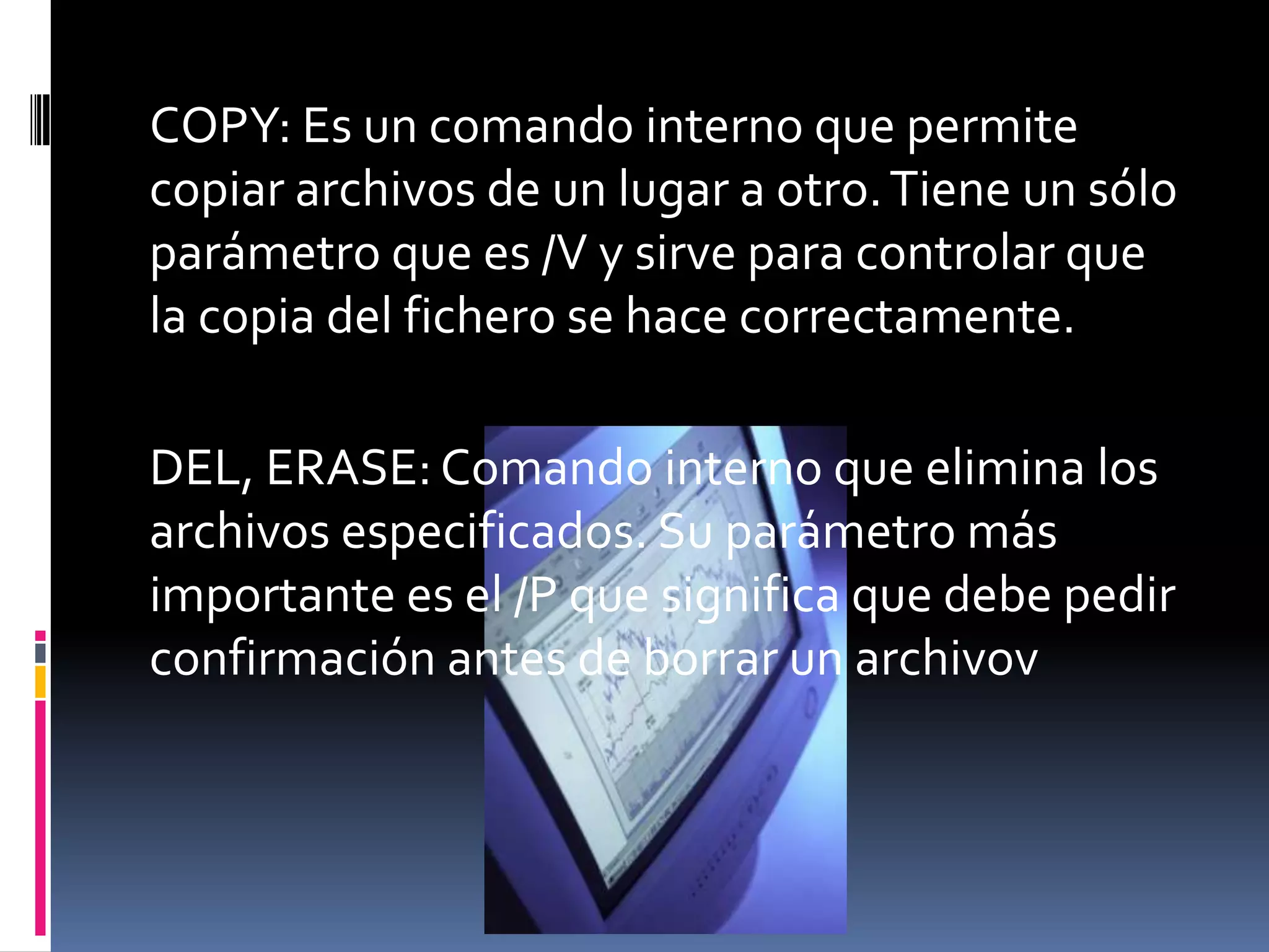 COPY: Es un comando interno que permite
copiar archivos de un lugar a otro. Tiene un sólo
parámetro que es /V y sirve para controlar que
la copia del fichero se hace correctamente.

DEL, ERASE: Comando interno que elimina los
archivos especificados. Su parámetro más
importante es el /P que significa que debe pedir
confirmación antes de borrar un archivov
 