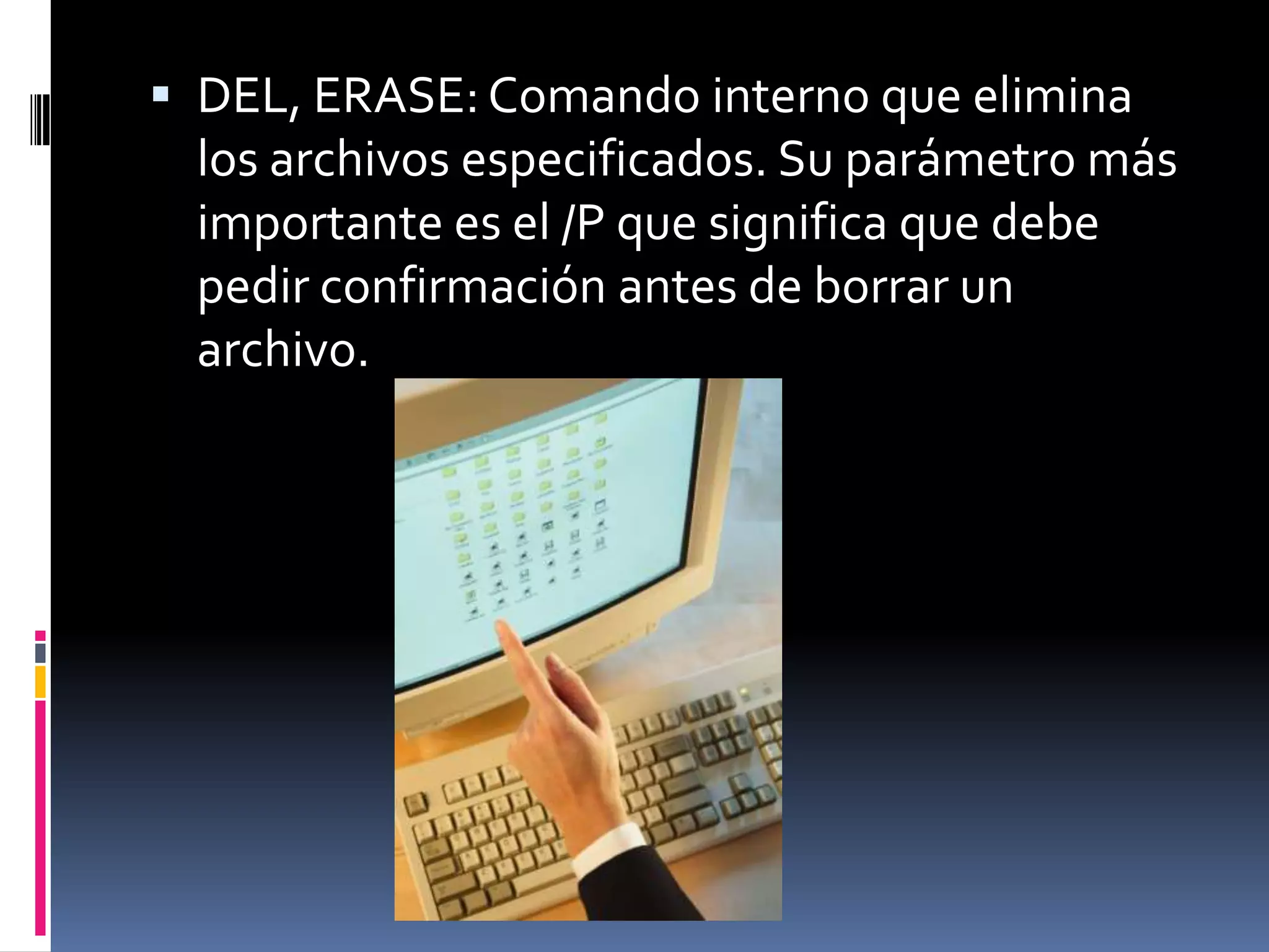  DEL, ERASE: Comando interno que elimina
 los archivos especificados. Su parámetro más
 importante es el /P que significa que debe
 pedir confirmación antes de borrar un
 archivo.
 