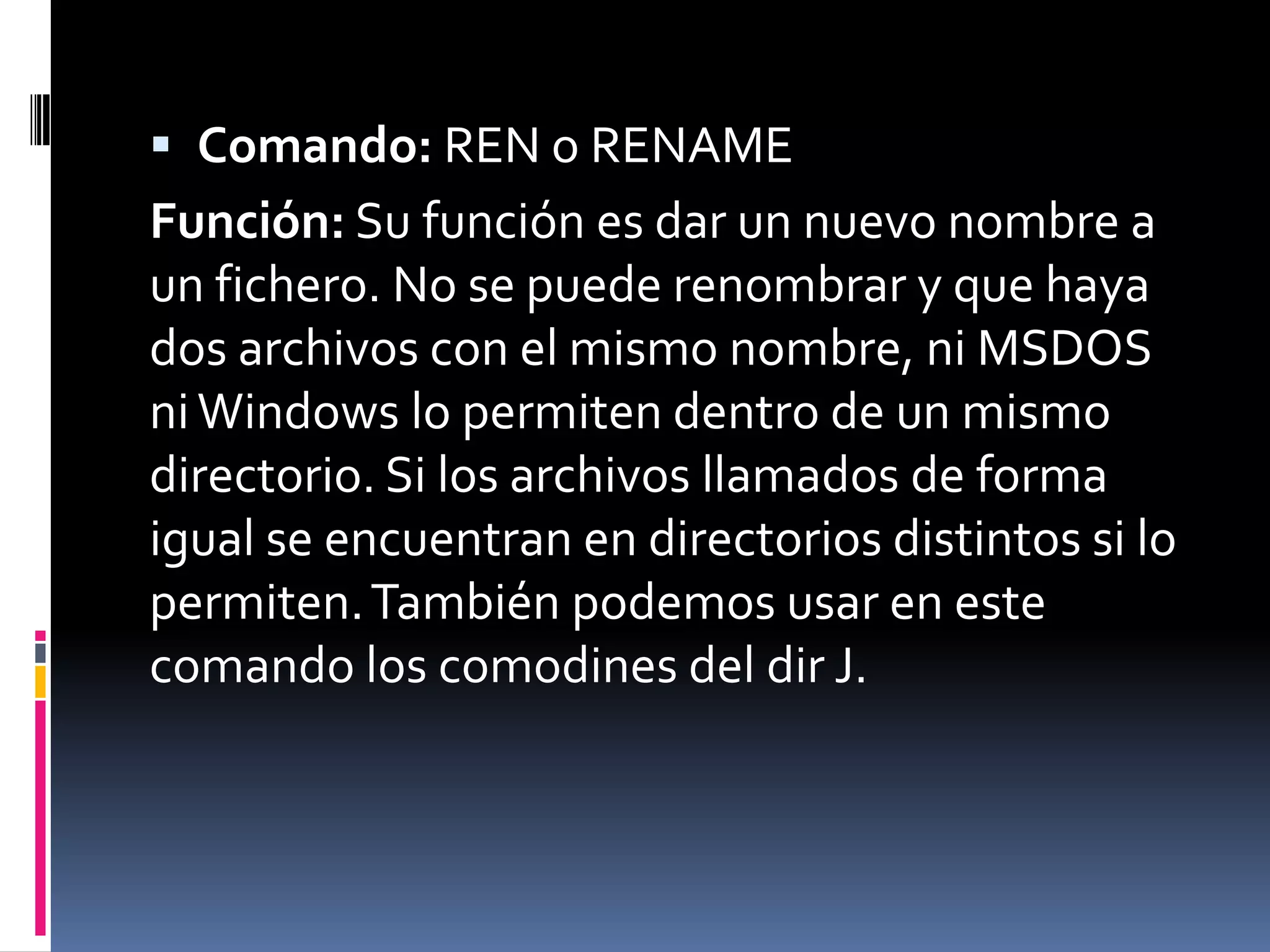  Comando: REN o RENAME
Función: Su función es dar un nuevo nombre a
un fichero. No se puede renombrar y que haya
dos archivos con el mismo nombre, ni MSDOS
ni Windows lo permiten dentro de un mismo
directorio. Si los archivos llamados de forma
igual se encuentran en directorios distintos si lo
permiten. También podemos usar en este
comando los comodines del dir J.
 