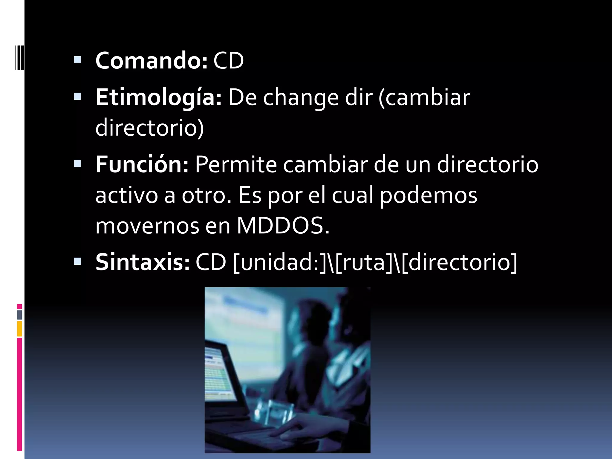  Comando: CD
 Etimología: De change dir (cambiar
  directorio)
 Función: Permite cambiar de un directorio
  activo a otro. Es por el cual podemos
  movernos en MDDOS.
 Sintaxis: CD [unidad:][ruta][directorio]
 