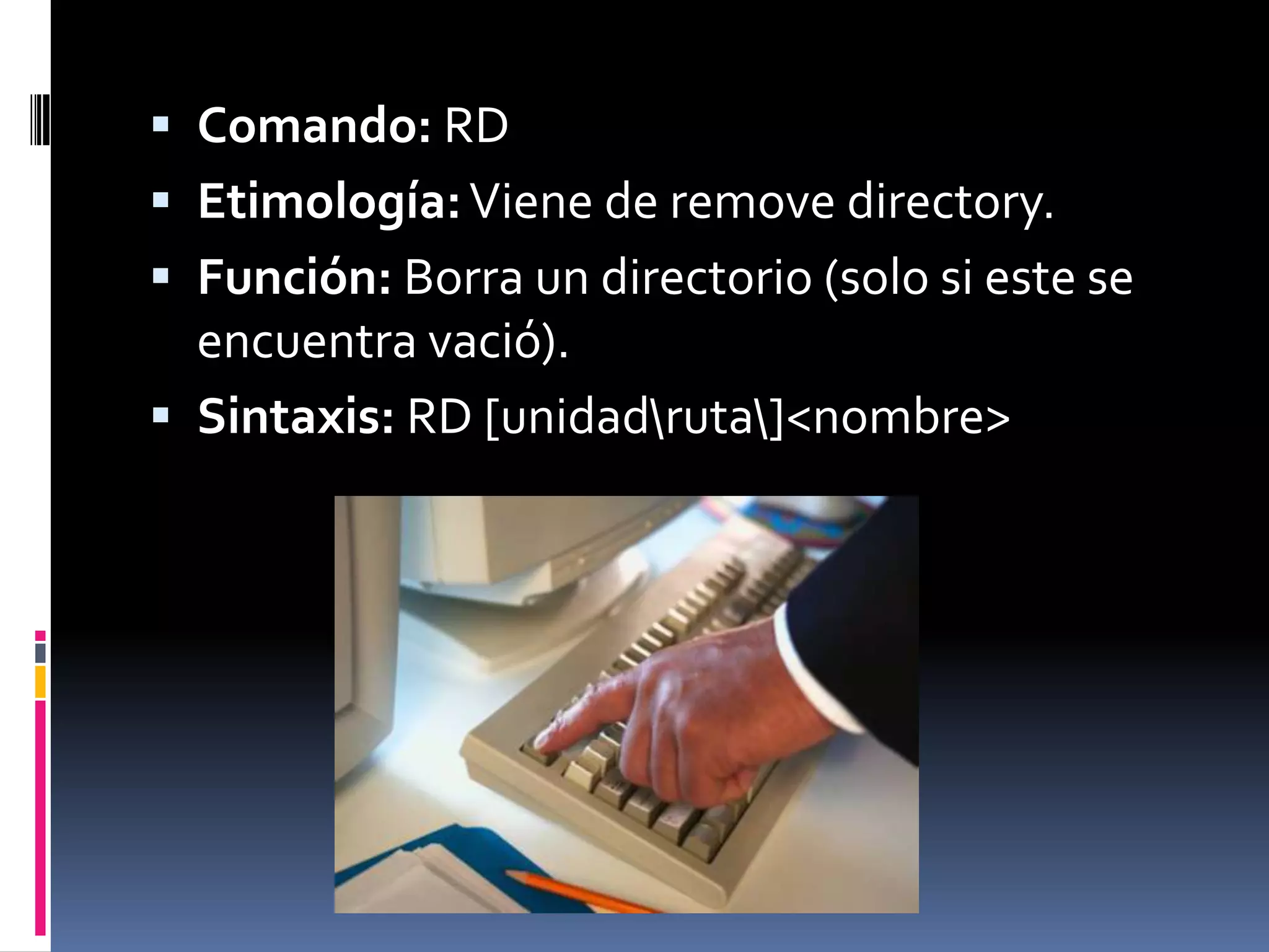  Comando: RD
 Etimología: Viene de remove directory.
 Función: Borra un directorio (solo si este se
  encuentra vació).
 Sintaxis: RD [unidadruta]<nombre>
 