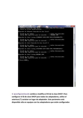 4. Ipconfig/setclassid: cambia o modifica el ID de la clase DHCP. Para
configurar el ID de clase DHCP para todos los adaptadores, utilice el
asterisco (*) carácter en lugar de adaptador. Este parámetro está
disponible sólo en equipos con los adaptadores que están configurados
 