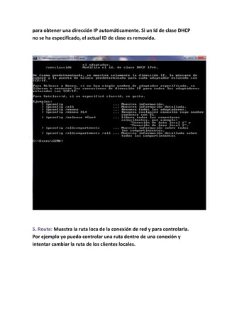 para obtener una dirección IP automáticamente. Si un Id de clase DHCP
no se ha especificado, el actual ID de clase es removida.




5. Route: Muestra la ruta loca de la conexión de red y para controlarla.
Por ejemplo yo puedo controlar una ruta dentro de una conexión y
intentar cambiar la ruta de los clientes locales.
 