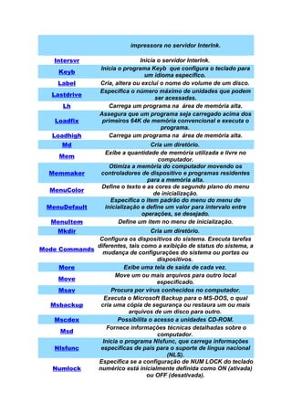 impressora no servidor Interlnk.

    Intersvr                      Inicia o servidor Interlnk.
                   Inicia o programa Keyb que configura o teclado para
      Keyb
                                    um idioma específico.
      Label        Cria, altera ou exclui o nome do volume de um disco.
                   Especifica o número máximo de unidades que podem
    Lastdrive
                                        ser acessadas.
       Lh              Carrega um programa na área de memória alta.
                   Assegura que um programa seja carregado acima dos
     Loadfix        primeiros 64K de memória convencional e executa o
                                          programa.
    Loadhigh           Carrega um programa na área de memória alta.
       Md                             Cria um diretório.
                     Exibe a quantidade de memória utilizada e livre no
      Mem
                                         computador.
                       Otimiza a memória do computador movendo os
   Memmaker         controladores de dispositivo e programas residentes
                                     para a memória alta.
                    Define o texto e as cores de segundo plano do menu
   MenuColor
                                       de inicialização.
                       Especifica o item padrão do menu do menu de
  MenuDefault        inicialização e define um valor para intervalo entre
                                   operações, se desejado.
   MenuItem               Define um item no menu de inicialização.
      Mkdir                        Cria um diretório.
               Configura os dispositivos do sistema. Executa tarefas
              diferentes, tais como a exibição de status do sistema, a
Mode Commands
                mudança de configurações do sistema ou portas ou
                                     dispositivos.
     More               Exibe uma tela de saída de cada vez.
                     Move um ou mais arquivos para outro local
     Move
                                     especificado.
     Msav          Procura por vírus conhecidos no computador.
                 Executa o Microsoft Backup para o MS-DOS, o qual
  Msbackup     cria uma cópia de segurança ou restaura um ou mais
                          arquivos de um disco para outro.
   Mscdex             Possibilita o acesso a unidades CD-ROM.
                  Fornece informações técnicas detalhadas sobre o
     Msd
                                     computador.
                Inicia o programa Nlsfunc, que carrega informações
   Nlsfunc     especificas de pais para o suporte de língua nacional
                                         (NLS).
              Especifica se a configuração de NUM LOCK do teclado
   Numlock    numérico está inicialmente definida como ON (ativada)
                                 ou OFF (desativada).
 