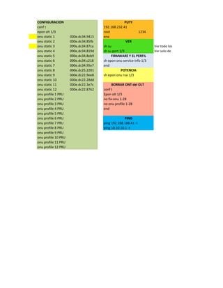 CONFIGURACION PUTY
conf t 192.168.232.41
epon olt 1/3 root 1234
onu static 1 000e.dc34.9415 ena
onu static 2 000e.dc34.85fb VER
onu static 3 000e.dc34.87ca sh su Ver todo los pts Equipos conectados
onu static 4 000e.dc34.819d sh su port 1/3 Ver solo de un puerto Personal
onu static 5 000e.dc34.8eb9 FIRMWARE Y EL PERFIL
onu static 6 000e.dc34.c218 sh epon onu service-info 1/3
onu static 7 000e.dc34.95e7 end
onu static 8 000e.dc25.2201 POTENCIA
onu static 9 000e.dc22.9ee8 sh epon onu rssi 1/3
onu static 10 000e.dc22.28dd
onu static 11 000e.dc22.3e7c BORRAR ONT del OLT
onu static 12 000e.dc22.8762 conf t
onu profile 1 PRU Epon olt 1/3
onu profile 2 PRU no fix-onu 1-28
onu profile 3 PRU no onu profile 1-28
onu profile 4 PRU end
onu profile 5 PRU
onu profile 6 PRU PING
onu profile 7 PRU ping 192.168.188.41 -t
onu profile 8 PRU ping 10.10.10.1 -t
onu profile 9 PRU
onu profile 10 PRU
onu profile 11 PRU
onu profile 12 PRU
 