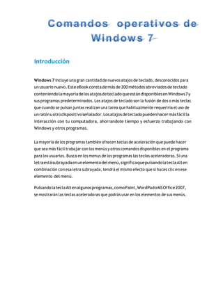 Introducción
Windows 7 incluye una gran cantidad de nuevos atajos de teclado, desconocidos para
unusuario nuevo.Este eBookconstademásde 200métodosabreviados deteclado
conteniendolamayoríadelosatajosdetecladoqueestándisponiblesenWindows7y
sus programas predeterminados. Los atajos de teclado son la fusión de dos o más teclas
que cuando se pulsan juntas realizan una tarea que habitualmente requeriría el uso de
unratónuotrodispositivoseñalador.Losatajosdetecladopuedenhacermásfácilla
interacción con tu computadora, ahorrandote tiempo y esfuerzo trabajando con
Windows y otros programas.
Lamayoría de los programas también ofrecen teclas de aceleración que puede hacer
que sea más fácil trabajar con los menús y otros comandos disponibles en el programa
para los usuarios. Busca en los menus de los programas las teclas aceleradoras. Si una
letraestásubrayadaenunelementodelmenú,significaquepulsandolateclaAlten
combinación con esa letra subrayada, tendrá elmismo efecto que si haces clicen ese
elemento del menú.
PulsandolateclaAltenalgunosprogramas,comoPaint,WordPadoMSOffice2007,
se mostrarán las teclas aceleradoras que podrás usar en los elementos de sus menús.
 