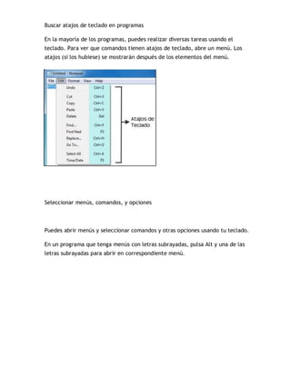 Buscar atajos de teclado en programas
En la mayoría de los programas, puedes realizar diversas tareas usando el
teclado. Para ver que comandos tienen atajos de teclado, abre un menú. Los
atajos (si los hubiese) se mostrarán después de los elementos del menú.
Seleccionar menús, comandos, y opciones
Puedes abrir menús y seleccionar comandos y otras opciones usando tu teclado.
En un programa que tenga menús con letras subrayadas, pulsa Alt y una de las
letras subrayadas para abrir en correspondiente menú.
 