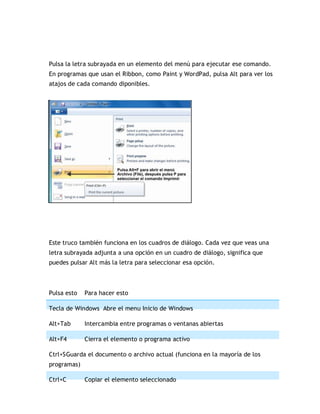 Pulsa la letra subrayada en un elemento del menú para ejecutar ese comando.
En programas que usan el Ribbon, como Paint y WordPad, pulsa Alt para ver los
atajos de cada comando diponibles.
Este truco también funciona en los cuadros de diálogo. Cada vez que veas una
letra subrayada adjunta a una opción en un cuadro de diálogo, significa que
puedes pulsar Alt más la letra para seleccionar esa opción.
Pulsa esto Para hacer esto
Tecla de Windows Abre el menu Inicio de Windows
Alt+Tab Intercambia entre programas o ventanas abiertas
Alt+F4 Cierra el elemento o programa activo
Ctrl+SGuarda el documento o archivo actual (funciona en la mayoría de los
programas)
Ctrl+C Copiar el elemento seleccionado
 
