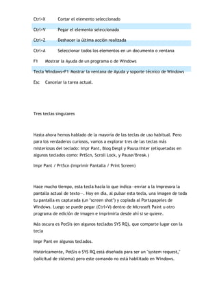 Ctrl+X Cortar el elemento seleccionado
Ctrl+V Pegar el elemento seleccionado
Ctrl+Z Deshacer la última acción realizada
Ctrl+A Seleccionar todos los elementos en un documento o ventana
F1 Mostrar la Ayuda de un programa o de Windows
Tecla Windows+F1 Mostrar la ventana de Ayuda y soporte técnico de Windows
Esc Cancelar la tarea actual.
Tres teclas singulares
Hasta ahora hemos hablado de la mayoría de las teclas de uso habitual. Pero
para los verdaderos curiosos, vamos a explorar tres de las teclas más
misteriosas del teclado: Impr Pant, Bloq Despl y Pausa/Inter (etiquetadas en
algunos teclados como: PrtScn, Scroll Lock, y Pause/Break.)
Impr Pant / PrtScn (Imprimir Pantalla / Print Screen)
Hace mucho tiempo, esta tecla hacía lo que indica—enviar a la impresora la
pantalla actual de texto—. Hoy en día, al pulsar esta tecla, una imagen de toda
tu pantalla es capturada (un "screen shot") y copiada al Portapapeles de
Windows. Luego se puede pegar (Ctrl+V) dentro de Microsoft Paint u otro
programa de edición de imagen e imprimirla desde ahí si se quiere.
Más oscura es PotSis (en algunos teclados SYS RQ), que comparte lugar con la
tecla
Impr Pant en algunos teclados.
Históricamente, PotSis o SYS RQ está diseñada para ser un "system request,"
(solicitud de sistema) pero este comando no está habilitado en Windows.
 