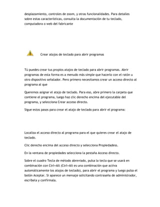 desplazamiento, controles de zoom, y otras funcionalidades. Para detalles
sobre estas características, consulta la documentación de tu teclado,
computadora o web del fabricante
Crear atajos de teclado para abrir programas
Tú puedes crear tus propios atajos de teclado para abrir programas. Abrir
programas de esta forma es a menudo más simple que hacerlo con el ratón u
otro dispositivo señalador. Pero primero necesitamos crear un acceso directo al
programa al que
Queremos asignar el atajo de teclado. Para eso, abre primero la carpeta que
contiene el programa, luego haz clic derecho encima del ejecutable del
programa, y selecciona Crear acceso directo.
Sigue estos pasos para crear el atajo de teclado para abrir el programa:
Localiza el acceso directo al programa para el que quieres crear el atajo de
teclado.
Clic derecho encima del acceso directo y selecciona Propiedadess.
En la ventana de propiedades selecciona la pestaña Acceso directo.
Sobre el cuadro Tecla de método abreviado, pulsa la tecla que se usará en
combinación con Ctrl+Alt (Ctrl+Alt es una combinación que activa
automáticamente los atajos de teclado), para abrir el programa y luego pulsa el
botón Aceptar. Si aparece un mensaje solicitando contraseña de administrador,
escríbela y confírmala.
 