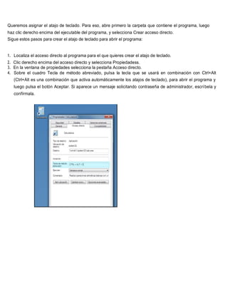 Queremos asignar el atajo de teclado. Para eso, abre primero la carpeta que contiene el programa, luego
haz clic derecho encima del ejecutable del programa, y selecciona Crear acceso directo.
Sigue estos pasos para crear el atajo de teclado para abrir el programa:
1. Localiza el acceso directo al programa para el que quieres crear el atajo de teclado.
2. Clic derecho encima del acceso directo y selecciona Propiedadess.
3. En la ventana de propiedades selecciona la pestaña Acceso directo.
4. Sobre el cuadro Tecla de método abreviado, pulsa la tecla que se usará en combinación con Ctrl+Alt
(Ctrl+Alt es una combinación que activa automáticamente los atajos de teclado), para abrir el programa y
luego pulsa el botón Aceptar. Si aparece un mensaje solicitando contraseña de administrador, escríbela y
confírmala.
 
