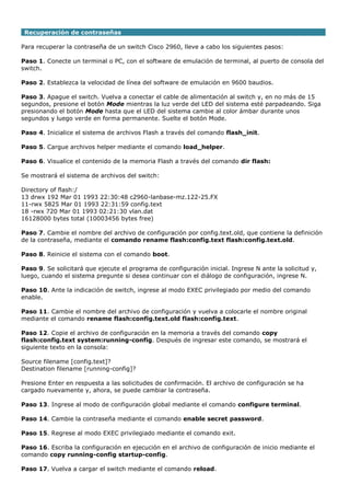 Recuperación de contraseñas
Para recuperar la contraseña de un switch Cisco 2960, lleve a cabo los siguientes pasos:
Paso 1. Conecte un terminal o PC, con el software de emulación de terminal, al puerto de consola del
switch.
Paso 2. Establezca la velocidad de línea del software de emulación en 9600 baudios.
Paso 3. Apague el switch. Vuelva a conectar el cable de alimentación al switch y, en no más de 15
segundos, presione el botón Mode mientras la luz verde del LED del sistema esté parpadeando. Siga
presionando el botón Mode hasta que el LED del sistema cambie al color ámbar durante unos
segundos y luego verde en forma permanente. Suelte el botón Mode.
Paso 4. Inicialice el sistema de archivos Flash a través del comando flash_init.
Paso 5. Cargue archivos helper mediante el comando load_helper.
Paso 6. Visualice el contenido de la memoria Flash a través del comando dir flash:
Se mostrará el sistema de archivos del switch:
Directory of flash:/
13 drwx 192 Mar 01 1993 22:30:48 c2960-lanbase-mz.122-25.FX
11-rwx 5825 Mar 01 1993 22:31:59 config.text
18 -rwx 720 Mar 01 1993 02:21:30 vlan.dat
16128000 bytes total (10003456 bytes free)
Paso 7. Cambie el nombre del archivo de configuración por config.text.old, que contiene la definición
de la contraseña, mediante el comando rename flash:config.text flash:config.text.old.
Paso 8. Reinicie el sistema con el comando boot.
Paso 9. Se solicitará que ejecute el programa de configuración inicial. Ingrese N ante la solicitud y,
luego, cuando el sistema pregunte si desea continuar con el diálogo de configuración, ingrese N.
Paso 10. Ante la indicación de switch, ingrese al modo EXEC privilegiado por medio del comando
enable.
Paso 11. Cambie el nombre del archivo de configuración y vuelva a colocarle el nombre original
mediante el comando rename flash:config.text.old flash:config.text.
Paso 12. Copie el archivo de configuración en la memoria a través del comando copy
flash:config.text system:running-config. Después de ingresar este comando, se mostrará el
siguiente texto en la consola:
Source filename [config.text]?
Destination filename [running-config]?
Presione Enter en respuesta a las solicitudes de confirmación. El archivo de configuración se ha
cargado nuevamente y, ahora, se puede cambiar la contraseña.
Paso 13. Ingrese al modo de configuración global mediante el comando configure terminal.
Paso 14. Cambie la contraseña mediante el comando enable secret password.
Paso 15. Regrese al modo EXEC privilegiado mediante el comando exit.
Paso 16. Escriba la configuración en ejecución en el archivo de configuración de inicio mediante el
comando copy running-config startup-config.
Paso 17. Vuelva a cargar el switch mediante el comando reload.
 