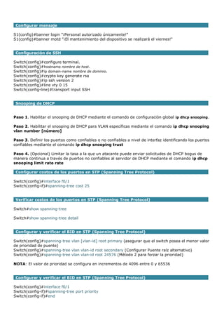 Configurar mensaje
S1(config)#banner login "¡Personal autorizado únicamente!"
S1(config)#banner motd "¡El mantenimiento del dispositivo se realizará el viernes!"
Configuración de SSH
Switch(config)#configure terminal.
Switch(config)#hostname nombre de host.
Switch(config)#ip domain-name nombre de dominio.
Switch(config)#crypto key generate rsa
Switch(config)#ip ssh version 2
Switch(config)#line vty 0 15
Switch(config-line)#transport input SSH
Snooping de DHCP
Paso 1. Habilitar el snooping de DHCP mediante el comando de configuración global ip dhcp snooping.
Paso 2. Habilitar el snooping de DHCP para VLAN específicas mediante el comando ip dhcp snooping
vlan number [número]
Paso 3. Definir los puertos como confiables o no confiables a nivel de interfaz identificando los puertos
confiables mediante el comando ip dhcp snooping trust
Paso 4. (Opcional) Limitar la tasa a la que un atacante puede enviar solicitudes de DHCP bogus de
manera continua a través de puertos no confiables al servidor de DHCP mediante el comando ip dhcp
snooping limit rate rate
Configurar costos de los puertos en STP (Spanning Tree Protocol)
Switch(config)#interface f0/1
Switch(config-if)#spanning-tree cost 25
Verificar costos de los puertos en STP (Spanning Tree Protocol)
Switch#show spanning-tree
Switch#show spanning-tree detail
Configurar y verificar el BID en STP (Spanning Tree Protocol)
Switch(config)#spanning-tree vlan [vlan-id] root primary (asegurar que el switch posea el menor valor
de prioridad de puente)
Switch(config)#spanning-tree vlan vlan-id root secondary (Configurar Puente raíz alternativo)
Switch(config)#spanning-tree vlan vlan-id root 24576 (Método 2 para forzar la prioridad)
NOTA: El valor de prioridad se configura en incrementos de 4096 entre 0 y 65536
Configurar y verificar el BID en STP (Spanning Tree Protocol)
Switch(config)#interface f0/1
Switch(config-if)#spanning-tree port priority
Switch(config-if)#end
 