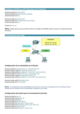 Configurar PortFast en STP (Spanning Tree Protocol)
Switch(config)#interface f0/5
Switch(config-if)#spanning-tree portfast
Switch(config-if)#end
Switch(config)#interface f0/5
Switch(config-if)#no spanning-tree portfast
Switch(config-if)#end
Switch#show run
NOTA: Usado para que los puertso entren en estado de ENVIAR antes de que la red Spanning tree
converja.
Enrutamiento inter VLAN
Configuración de la subinterfaz en el Router
Router(config)#interface f0/0.10 (Subinterfaz 10)
Router(config-subif)#encapsulation dot1q 10
Router(config-subif)#ip address 172.16.10.1 255.255.255.0
Router(config)#interface f0/0.20 (Subinterfaz 10)
Router(config-subif)#encapsulation dot1q 20
Router(config-subif)#ip address 172.16.20.1 255.255.255.0
Router(config-subif)#interface f0/0
Router(config-if)#no shutdown
NOTA: La configuración de las subinterfaces del router es similar a la configuración de las interfaces físicas,
excepto que es necesario crear la subinterfaz y asignarla a una VLAN.
Configuración del switch para el enrutamiento intervlan
Switch(config)#vlan 10
Switch(config-vlan)#vlan 30
Switch(config-vlan)#exit
Switch(config)#interface f0/11
Switch(config-if)#switchport mode access
Switch(config-if)#switchport access vlan [vlan id]
Switch(config)#interface f0/5
Switch(config-if)#switchport mode trunk
 
