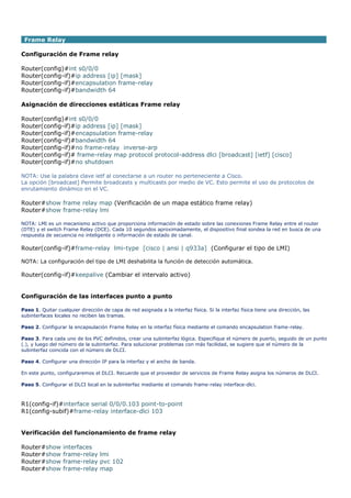 Frame Relay
Configuración de Frame relay
Router(config)#int s0/0/0
Router(config-if)#ip address [ip] [mask]
Router(config-if)#encapsulation frame-relay
Router(config-if)#bandwidth 64
Asignación de direcciones estáticas Frame relay
Router(config)#int s0/0/0
Router(config-if)#ip address [ip] [mask]
Router(config-if)#encapsulation frame-relay
Router(config-if)#bandwidth 64
Router(config-if)#no frame-relay inverse-arp
Router(config-if)# frame-relay map protocol protocol-address dlci [broadcast] [ietf] [cisco]
Router(config-if)#no shutdown
NOTA: Use la palabra clave ietf al conectarse a un router no perteneciente a Cisco.
La opción [broadcast] Permite broadcasts y multicasts por medio de VC. Esto permite el uso de protocolos de
enrutamiento dinámico en el VC.
Router#show frame relay map (Verificación de un mapa estático frame relay)
Router#show frame-relay lmi
NOTA: LMI es un mecanismo activo que proporciona información de estado sobre las conexiones Frame Relay entre el router
(DTE) y el switch Frame Relay (DCE). Cada 10 segundos aproximadamente, el dispositivo final sondea la red en busca de una
respuesta de secuencia no inteligente o información de estado de canal.
Router(config-if)#frame-relay lmi-type [cisco | ansi | q933a] (Configurar el tipo de LMI)
NOTA: La configuración del tipo de LMI deshabilita la función de detección automática.
Router(config-if)#keepalive (Cambiar el intervalo activo)
Configuración de las interfaces punto a punto
Paso 1. Quitar cualquier dirección de capa de red asignada a la interfaz física. Si la interfaz física tiene una dirección, las
subinterfaces locales no reciben las tramas.
Paso 2. Configurar la encapsulación Frame Relay en la interfaz física mediante el comando encapsulation frame-relay.
Paso 3. Para cada uno de los PVC definidos, crear una subinterfaz lógica. Especifique el número de puerto, seguido de un punto
(.), y luego del número de la subinterfaz. Para solucionar problemas con más facilidad, se sugiere que el número de la
subinterfaz coincida con el número de DLCI.
Paso 4. Configurar una dirección IP para la interfaz y el ancho de banda.
En este punto, configuraremos el DLCI. Recuerde que el proveedor de servicios de Frame Relay asigna los números de DLCI.
Paso 5. Configurar el DLCI local en la subinterfaz mediante el comando frame-relay interface-dlci.
R1(config-if)#interface serial 0/0/0.103 point-to-point
R1(config-subif)#frame-relay interface-dlci 103
Verificación del funcionamiento de frame relay
Router#show interfaces
Router#show frame-relay lmi
Router#show frame-relay pvc 102
Router#show frame-relay map
 