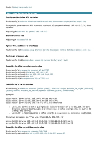 Router#debug frame-relay lmi
ACL: Listas de control de acceso
Configuración de las ACL estándar
Router(config)#access-list número-de-lista-de-acceso deny permit remark origen [wildcard origen] [log]
Por ejemplo, para crear una ACL numerada nombrada 10 que permita la red 192.168.10.0 /24, debe
ingresar:
R1(config)#access-list 10 permit 192.168.10.0
Eliminar access list
R1(config)# no access-list 10
Aplicar ACLs estándar a interfaces
Router(config-if)#ip access-group {número de lista de acceso | nombre de lista de acceso} {in | out}
Restringir el acceso vty
Router(config-line)#access-class access-list-number {in [vrf-also] | out}
Creación de ACLs estándar nombradas
Router(config)#ip access-list standard NO_ACCESS
Router(config-std-nacl)#deny host 192.168.11.10
Router(config-std-nacl)#permit 192.168.10.0 0.0.0.255
Router(config-std-nacl)#int f0/0
Router(config-if)#ip access-group NO_ACCESS out
Creación de ACLs extendidas
Router(config)#access-list number {permit | deny} protocolo origen wildcard_de_origen [operador]
[puerto] destino wildcard_de_destino [operator operand] [puerto] [established]
Ejemplos:
access-list 103 permit tcp 192.168.10.0 0.0.0.255 any eq 80
access-list 103 permit tcp 192.168.10.0 0.0.0.255 any eq 443
access-list 104 permit tcp any 192.168.10.0 0.0.0.255 established
 La ACL 103 permite el tráfico que ingresa de cualquier dirección en la red 192.168.10.0 para
dirigirse a cualquier destino, sujeto a la limitación que el tráfico se dirige solo a los puertos 80
(HTTP) y 443 (HTTPS).
 La ACL 104 lo hace bloqueando el tráfico entrante, a excepción de las conexiones establecidas
Ejemplo de denegación de FTP de una 192.168.10.0 a 192.168.11.0
access-list 100 deny tcp 192.168.10.0 0.0.0.255 192.168.11.0 0.0.0.255 eq 21
access-list 100 deny tcp 192.168.10.0 0.0.0.255 192.168.11.0 0.0.0.255 eq 20
Creación de ACLs extendidas nombradas
Router(config)#ip access-list extended SURFING
Router(config-ext-nacl)#permit tcp 192.168.10.0 0.0.0.255 any eq 80
 