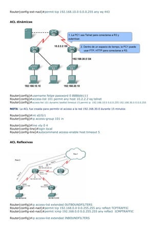Router(config-ext-nacl)#permit tcp 192.168.10.0 0.0.0.255 any eq 443
ACL dinámicas
Router(config)#username felipe password 0 BBBbbb111
Router(config)#access-list 101 permit any host 10.2.2.2 eq telnet
Router(config)#access-list 101 dynamic testlist timeout 15 permit ip 192.168.10.0 0.0.0.255 192.168.30.0 0.0.0.255
NOTA: La ACL fue creada para permitir el acceso a la red 192.168.30.0 durante 15 minutos
Router(config)#int s0/0/1
Router(config)#ip access-group 101 in
Router(config)#line vty 0 4
Router(config-line)#login local
Router(config-line)#autocommand access-enable host timeout 5
ACL Reflexivas
Router(config)#ip access-list extended OUTBOUNDFILTERS
Router(config-ext-nacl)#permit tcp 192.168.0.0 0.0.255.255 any reflect TCPTRAFFIC
Router(config-ext-nacl)#permit icmp 192.168.0.0 0.0.255.255 any reflect ICMPTRAFFIC
Router(config)#ip access-list extended INBOUNDFILTERS
 