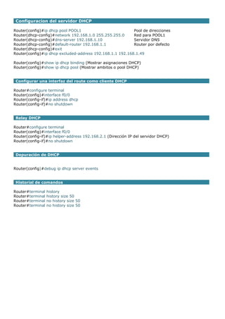 Configuracion del servidor DHCP
Router(config)#ip dhcp pool POOL1 Pool de direcciones
Router(dhcp-config)#network 192.168.1.0 255.255.255.0 Red para POOL1
Router(dhcp-config)#dns-server 192.168.1.10 Servidor DNS
Router(dhcp-config)#default-router 192.168.1.1 Router por defecto
Router(dhcp-config)#exit
Router(config)#ip dhcp excluded-address 192.168.1.1 192.168.1.49
Router(config)#show ip dhcp binding (Mostrar asignaciones DHCP)
Router(config)#show ip dhcp pool (Mostrar ambitos o pool DHCP)
Configurar una interfaz del route como cliente DHCP
Router#configure terminal
Router(config)#interface f0/0
Router(config-if)#ip address dhcp
Router(config-if)#no shutdown
Relay DHCP
Router#configure terminal
Router(config)#interface f0/0
Router(config-if)#ip helper-address 192.168.2.1 (Dirección IP del servidor DHCP)
Router(config-if)#no shutdown
Depuración de DHCP
Router(config)#debug ip dhcp server events
Historial de comandos
Router#terminal history
Router#terminal history size 50
Router#terminal no history size 50
Router#terminal no history size 50
 