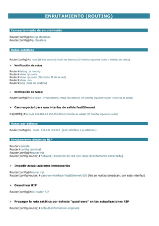 ENRUTAMIENTO (ROUTING)
Comportamiento de enrutamiento
Router(config)#no ip classless
Router(config)#ip classless
Rutas estáticas
Router(config)#ip route [IP Red destino] [Mask red destino] [IP Interfaz siguiente router | Interfaz de salida]
 Verificación de rutas
Router#debug ip routing
Router#show ip route
Router#show ip route [Dirección IP de la red]
Router#show run
Router#ping [Ruta de destino]
 Eliminación de rutas:
Router(config)#no ip route [IP Red destino] [Mask red destino] [IP Interfaz siguiente router | Interfaz de salida]
 Caso especial para una interfaz de salida fastEthernet
R1(config)#ip route 192.168.2.0 255.255.255.0 [Interfaz de salida] [IP Interfaz siguiente router]
Rutas por defecto
Router(config)#ip route 0.0.0.0 0.0.0.0 [exit-interface | ip-address ]
Enrutamiento dinámico RIP
Router>enable
Router#config terminal
Router(config)#router rip
Router(config-router)#network [dirección de red con clase directamente conectada]
 Impedir actualizaciones innecesarias
Router(config)#router rip
Router(config-router)#passive-interface FastEthernet 0/0 (No se realiza broadcast por esta interfaz)
 Desactivar RIP
Router(config)#no router RIP
 Propagar la ruta estática por defecto "quad-zero" en las actualizaciones RIP
Router(config-router)#default-information originate
 