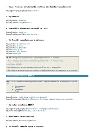  Enviar fuente de enrutamiento estático a otra fuente de enrutamiento
Router(config-router)#redistribute static
 Rip versión 2
Router(config)#router rip
Router(config-router)#version 2
 Deshabilitar el resumen automatic de rutas
Router(config)#router rip
Router(config-router)#no auto-summary
 Verificación y resolución de problemas:
Router#show ip interface brief
Router#show ip route
Router#show ip protocols
Router#debug ip rip
Router#show ip rip database
Router#undebug all
NOTA: Las siguientes recomendaciones son útiles para la solución de problemas:
1. Asegúrese de que todos los enlaces (interfaces) estén activados y en funcionamiento.
2. Verifique el cableado.
3. Verifique que tiene la máscara de subred y dirección IP correcta en cada interfaz.
4. Elimine los comandos de configuración que sean innecesarios o se hayan reemplazado con otros comandos.
Enrutamiento dinámico EIGRP
NOTA: EIGRP utiliza los siguientes valores en su métrica compuesta para calcular la ruta preferida hacia una
red:
 Ancho de banda
 Retraso
 Confiabilidad
 Carga
Router(config)#router eigrp [autonomous-system]
Router(config-router)#network [dirección de red con clase directamente conectada]
 No incluir interfaz en EIGRP
Router(config-router)#network network-address [wildcard-mask]
R2(config-router)#network 192.168.10.8 0.0.0.3
 Modificar el ancho de banda
Router(config-if)#bandwidth [kilobits]
 Verificación y resolución de problemas:
 