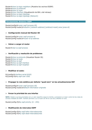 Router#show ip eigrp neighbors (Muestra los vecinos EIGRP)
Router#show ip protocols
Router#show ip route
Router#show interface (Visualización de BW y del retraso)
Router#show ip eigrp topology
Router#show ip eigrp topology [Network]
Enrutamiento dinámico OSPF
Router(config)#router ospf [process ID]
Router(config-router)#network [network-address] [wildcard-mask] area [area-id]
 Configuración manual del Router-ID
Router(config)#router ospf process-id
Router(config-router)#router-id ip-address
 Volver a cargar el router
Router#clear ip ospf process
 Verificación y resolución de problemas:
Router#show ip protocols (Visualizar Router ID)
Router#show ip route
Router#show ip ospf
Router#show ip ospf interface
Router#show ip ospf neighbor
 Modificar el costo:
R1(config)#interface serial 0/0/0
R1(config-if)#ip ospf cost 1562
 Propagar la ruta estática por defecto "quad-zero" en las actualizaciones RIP
Router(config)#router ospf [process ID]
Router(config-router)#default-information originate
 Forzar la prioridad de una interfaz
NOTA: Debido a que las prioridades son un valor específico según la interfaz, suministran un mejor control de las redes de
accesos múltiples de OSPF. También permiten a un a router ser DR en una red y DROther en otra.
Router(config-if)#ip ospf priority {0 - 255}
 Modificación de intervalos OSPF
Router(config-if)#ip ospf hello-intervalseconds
Router(config-if)#ip ospf dead-intervalseconds
 