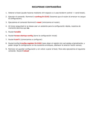 RECUPERAR CONTRASEÑAS
1. Detener el boot (puede hacerse mediante ctrl+espacio o si usas teraterm control -> send break).
2. Ejecutar el comando: Rommon1>confreg 0×2142 (hacemos que el router al arrancar no cargue
la configuración).
3. Ejecutamos el comando Rommon2>reset (reiniciamos el router).
4. Al iniciar preguntará si se desea usar un asistente para la configuración rápida, nosotros de
momento decimos que no.
5. Router#enable
6. Router#erase startup-config (borra la configuración inicial)
7. Router#conf t (comenzamos a configurar)
8. Router(config)#config-register 0×2102 (para dejar el registro tal cual estaba originalmente, y
poder cargar la configuracion en los sucesivos arranques, deshacer lo anterior hecho vamos).
9. Reiniciar sin guardar configuración y sin volver a parar el boot. Para esto ejecutamos el siguiente
comando: Router#reload
 