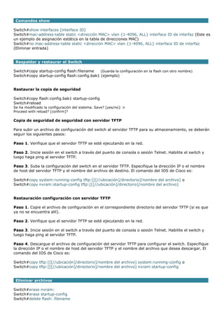 Comandos show
Switch#show interfaces [interface ID]
Switch#mac-address-table static <dirección MAC> vlan {1-4096, ALL} interface ID de interfaz (Este es
un ejemplo de asignación estática en la tabla de direcciones MAC)
Switch#no mac-address-table static <dirección MAC> vlan {1-4096, ALL} interface ID de interfaz
(Eliminar entrada)
Respaldar y restaurar el Switch
Switch#copy startup-config flash:filename (Guarda la configuración en la flash con otro nombre)
Switch#copy startup-config flash:config.bak1 (ejemplo)
Restaurar la copia de seguridad
Switch#copy flash:config.bak1 startup-config
Switch#reload
Se ha modificado la configuración del sistema. Save? [yes/no]: n
Proceed with reload? [confirm]?
Copia de seguridad de seguridad con servidor TFTP
Para subir un archivo de configuración del switch al servidor TFTP para su almacenamiento, se deberán
seguir los siguientes pasos:
Paso 1. Verifique que el servidor TFTP se esté ejecutando en la red.
Paso 2. Inicie sesión en el switch a través del puerto de consola o sesión Telnet. Habilite el switch y
luego haga ping al servidor TFTP.
Paso 3. Suba la configuración del switch en el servidor TFTP. Especifique la dirección IP o el nombre
de host del servidor TFTP y el nombre del archivo de destino. El comando del IOS de Cisco es:
Switch#copy system:running-config tftp:[[[//ubicación]/directorio]/nombre del archivo] o
Switch#copy nvram:startup-config tftp:[[[//ubicación]/directorio]/nombre del archivo]
Restauración configuración con servidor TFTP
Paso 1. Copie el archivo de configuración en el correspondiente directorio del servidor TFTP (si es que
ya no se encuentra allí).
Paso 2. Verifique que el servidor TFTP se esté ejecutando en la red.
Paso 3. Inicie sesión en el switch a través del puerto de consola o sesión Telnet. Habilite el switch y
luego haga ping al servidor TFTP.
Paso 4. Descargue el archivo de configuración del servidor TFTP para configurar el switch. Especifique
la dirección IP o el nombre de host del servidor TFTP y el nombre del archivo que desea descargar. El
comando del IOS de Cisco es:
Switch#copy tftp:[[[//ubicación]/directorio]/nombre del archivo] system:running-config o
Switch#copy tftp:[[[//ubicación]/directorio]/nombre del archivo] nvram:startup-config
Eliminar archivos
Switch#erase nvram:
Switch#erase startup-config
Switch#delete flash: filename
 