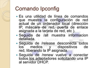 Comando Ipconfig
 Es una utilidad de línea de comandos
  que muestra la configuración de red
  actual de un ordenador local (dirección
  IP, máscara de red, puerta de enlace
  asignada a la tarjeta de red, etc ).
 Seguida de /all muestra informacion
  detallada.
 Seguida de /release desconecta todos
  los     medios     y     dispositivos de
  red, liberando la IP asignada.
 Seguida de /renew vuelve a conectar
  todos los adaptadores solicitando una IP
  al servidor DHCP.
 