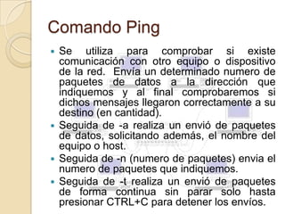 Comando Ping
 Se utiliza para comprobar si existe
  comunicación con otro equipo o dispositivo
  de la red. Envía un determinado numero de
  paquetes de datos a la dirección que
  indiquemos y al final comprobaremos si
  dichos mensajes llegaron correctamente a su
  destino (en cantidad).
 Seguida de -a realiza un envió de paquetes
  de datos, solicitando además, el nombre del
  equipo o host.
 Seguida de -n (numero de paquetes) envia el
  numero de paquetes que indiquemos.
 Seguida de -t realiza un envió de paquetes
  de forma continua sin parar solo hasta
  presionar CTRL+C para detener los envíos.
 