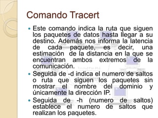 Comando Tracert
 Este comando indica la ruta que siguen
  los paquetes de datos hasta llegar a su
  destino. Además nos informa la latencia
  de cada paquete, es decir, una
  estimación de la distancia en la que se
  encuentran ambos extremos de la
  comunicación.
 Seguida de -d indica el numero de saltos
  o ruta que siguen los paquetes sin
  mostrar el nombre del dominio y
  únicamente la dirección IP.
 Seguida de -h (numero de saltos)
  establece el numero de saltos que
  realizan los paquetes.
 