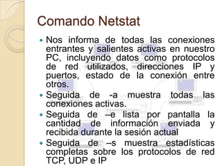 Comando Netstat
 Nos informa de todas las conexiones
  entrantes y salientes activas en nuestro
  PC, incluyendo datos como protocolos
  de red utilizados, direcciones IP y
  puertos, estado de la conexión entre
  otros.
 Seguida de -a muestra todas las
  conexiones activas.
 Seguida de –e lista por pantalla la
  cantidad de información enviada y
  recibida durante la sesión actual
 Seguida de –s muestra estadísticas
  completas sobre los protocolos de red
  TCP, UDP e IP
 