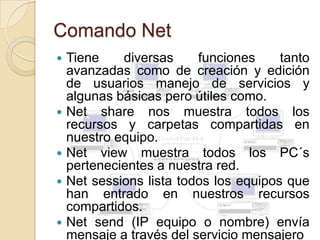 Comando Net
   Tiene    diversas     funciones     tanto
    avanzadas como de creación y edición
    de usuarios manejo de servicios y
    algunas básicas pero útiles como.
   Net share nos muestra todos los
    recursos y carpetas compartidas en
    nuestro equipo.
   Net view muestra todos los PC´s
    pertenecientes a nuestra red.
   Net sessions lista todos los equipos que
    han entrado en nuestros recursos
    compartidos.
   Net send (IP equipo o nombre) envía
    mensaje a través del servicio mensajero
 